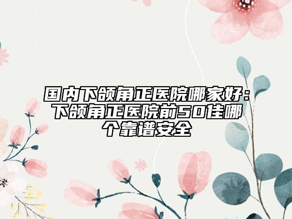 國(guó)內(nèi)下頜角正醫(yī)院哪家好：下頜角正醫(yī)院前50佳哪個(gè)靠譜安全