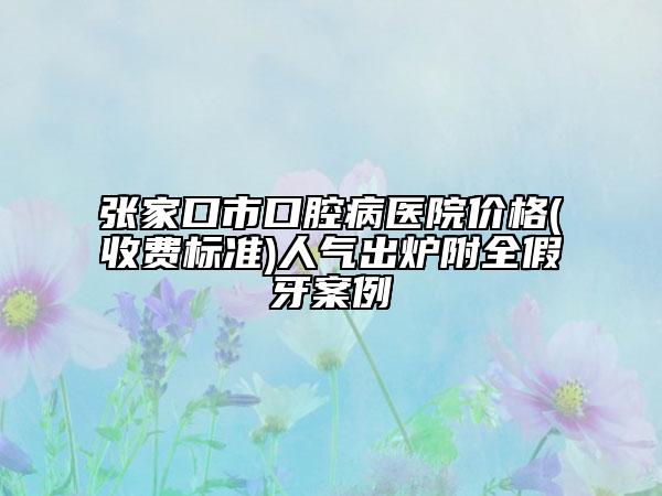 張家口市口腔病醫(yī)院價格(收費標準)人氣出爐附全假牙案例