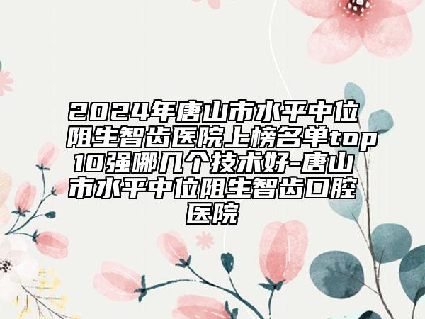 2024年唐山市水平中位阻生智齒醫(yī)院上榜名單top10強哪幾個技術(shù)好-唐山市水平中位阻生智齒口腔醫(yī)院