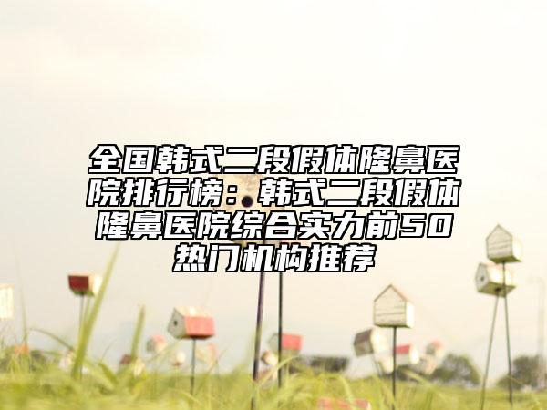 全國韓式二段假體隆鼻醫(yī)院排行榜：韓式二段假體隆鼻醫(yī)院綜合實力前50熱門機構(gòu)推薦