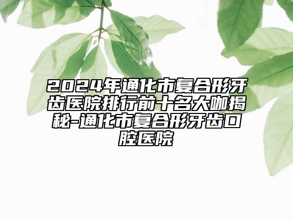 2024年通化市復(fù)合形牙齒醫(yī)院排行前十名大咖揭秘-通化市復(fù)合形牙齒口腔醫(yī)院