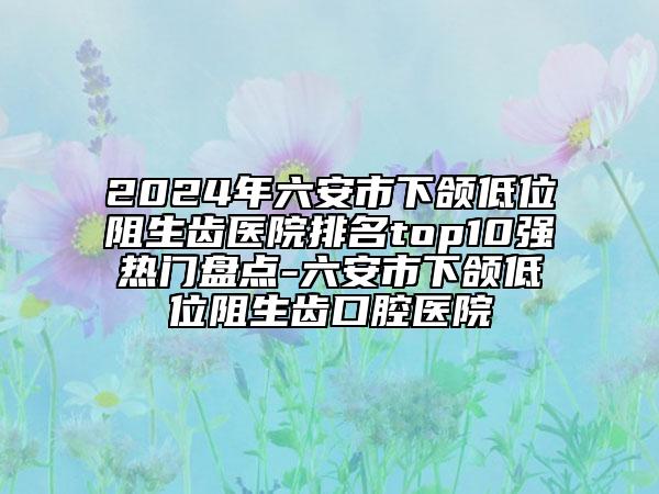 2024年六安市下頜低位阻生齒醫(yī)院排名top10強熱門盤點-六安市下頜低位阻生齒口腔醫(yī)院