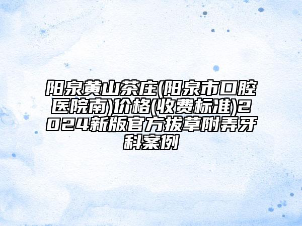 陽泉黃山茶莊(陽泉市口腔醫(yī)院南)價格(收費標準)2024新版官方拔草附弄牙科案例