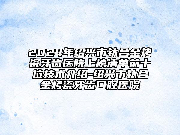 2024年紹興市鈦合金烤瓷牙齒醫(yī)院上榜清單前十位技術(shù)介紹-紹興市鈦合金烤瓷牙齒口腔醫(yī)院