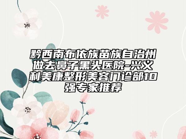 黔西南布依族苗族自治州做去鼻子黑頭醫(yī)院-興義利美康整形美容門診部10強專家推薦