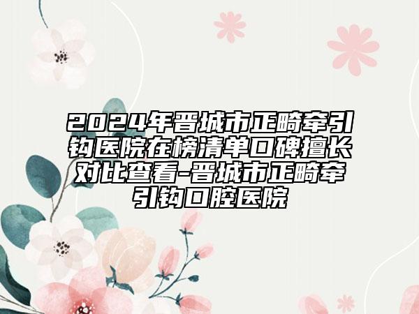 2024年晉城市正畸牽引鉤醫(yī)院在榜清單口碑擅長對比查看-晉城市正畸牽引鉤口腔醫(yī)院