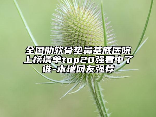 全國肋軟骨墊鼻基底醫(yī)院上榜清單top20強看中了誰-本地網(wǎng)友強薦