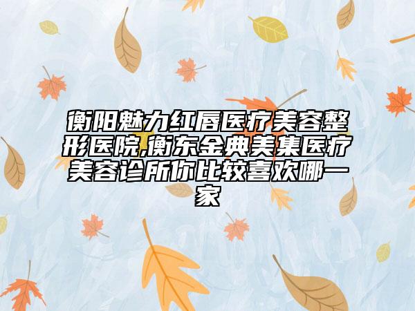 衡陽魅力紅唇醫(yī)療美容整形醫(yī)院,衡東金典美集醫(yī)療美容診所你比較喜歡哪一家