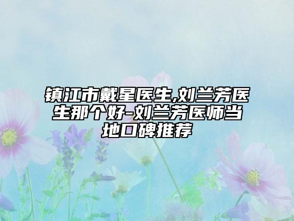 鎮(zhèn)江市戴星醫(yī)生,劉蘭芳醫(yī)生那個(gè)好-劉蘭芳醫(yī)師當(dāng)?shù)乜诒扑]