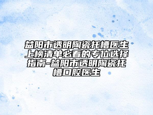 益陽市透明陶瓷托槽醫(yī)生上榜清單必看的專位選擇指南-益陽市透明陶瓷托槽口腔醫(yī)生