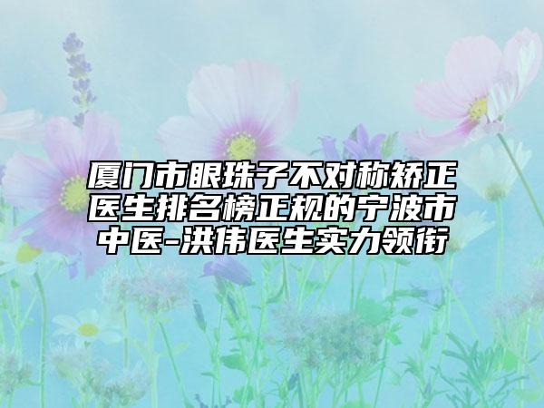 廈門市眼珠子不對稱矯正醫(yī)生排名榜正規(guī)的寧波市中醫(yī)-洪偉醫(yī)生實力領銜