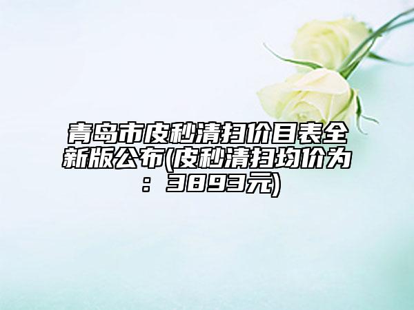 青島市皮秒清掃價(jià)目表全新版公布(皮秒清掃均價(jià)為：3893元)