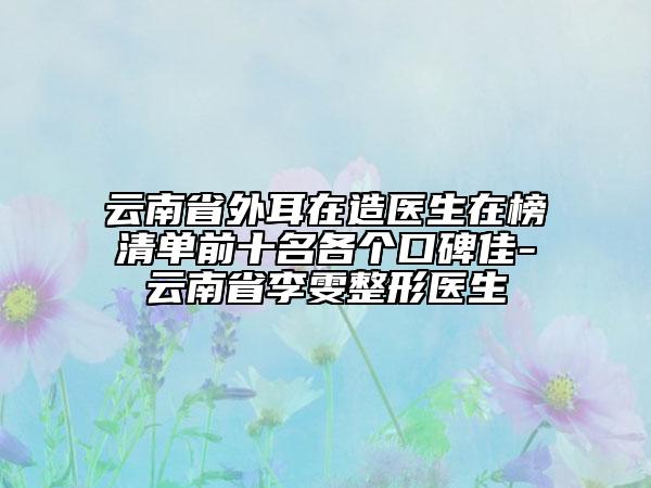 云南省外耳在造醫(yī)生在榜清單前十名各個(gè)口碑佳-云南省李雯整形醫(yī)生