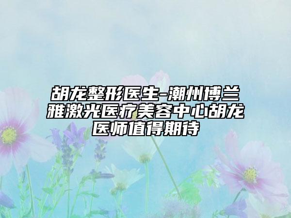 胡龍整形醫(yī)生-潮州博蘭雅激光醫(yī)療美容中心胡龍醫(yī)師值得期待