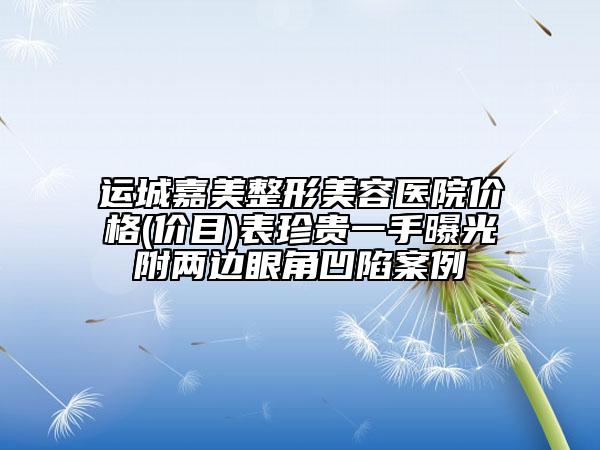 運城嘉美整形美容醫(yī)院價格(價目)表珍貴一手曝光附兩邊眼角凹陷案例