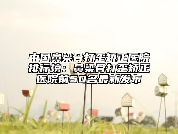 中國(guó)鼻梁骨打歪矯正醫(yī)院排行榜：鼻梁骨打歪矯正醫(yī)院前50名最新發(fā)布