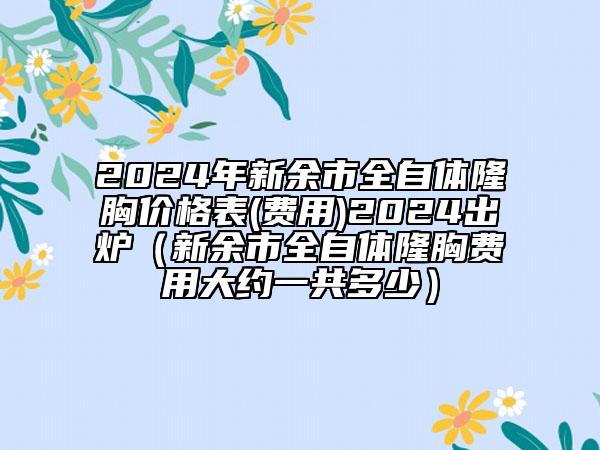 2024年新余市全自體隆胸價格表(費用)2024出爐（新余市全自體隆胸費用大約一共多少）