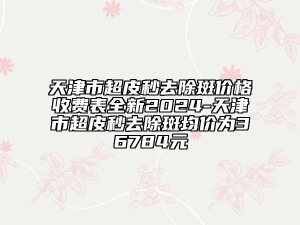 天津市超皮秒去除斑價(jià)格收費(fèi)表全新2024-天津市超皮秒去除斑均價(jià)為36784元