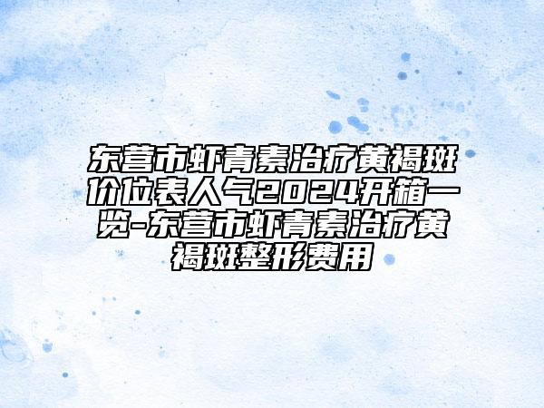 東營(yíng)市蝦青素治療黃褐斑價(jià)位表人氣2024開(kāi)箱一覽-東營(yíng)市蝦青素治療黃褐斑整形費(fèi)用