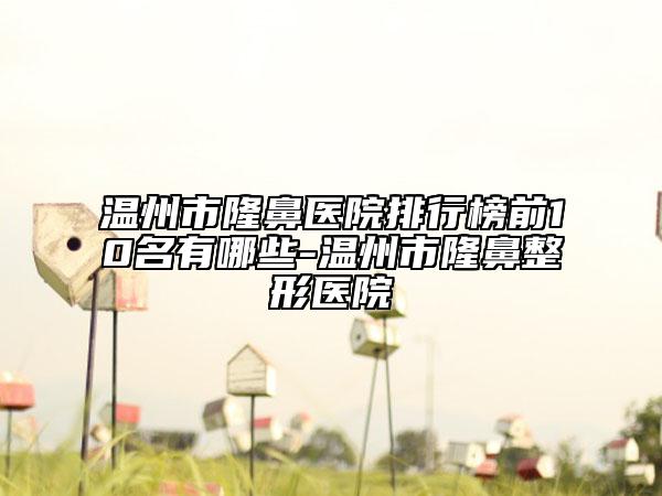 溫州市隆鼻醫(yī)院排行榜前10名有哪些-溫州市隆鼻整形醫(yī)院