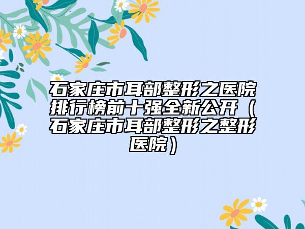 石家莊市耳部整形之醫(yī)院排行榜前十強(qiáng)全新公開（石家莊市耳部整形之整形醫(yī)院）