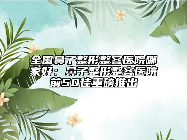 全國鼻子整形整容醫(yī)院哪家好：鼻子整形整容醫(yī)院前50佳重磅推出