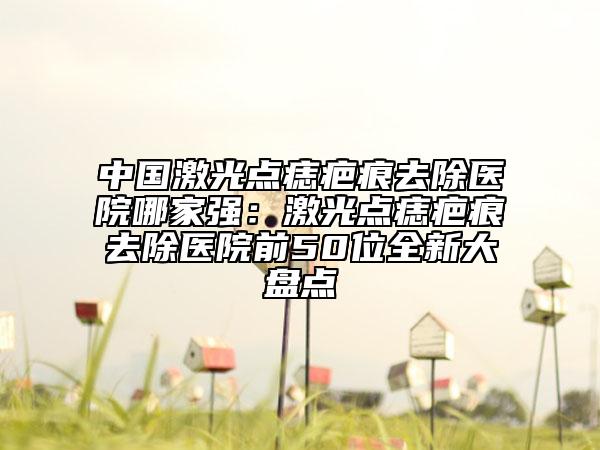 中國(guó)激光點(diǎn)痣疤痕去除醫(yī)院哪家強(qiáng)：激光點(diǎn)痣疤痕去除醫(yī)院前50位全新大盤點(diǎn)