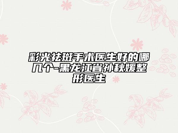 彩光祛斑手術(shù)醫(yī)生好的哪幾個(gè)-黑龍江省孫秋媛整形醫(yī)生