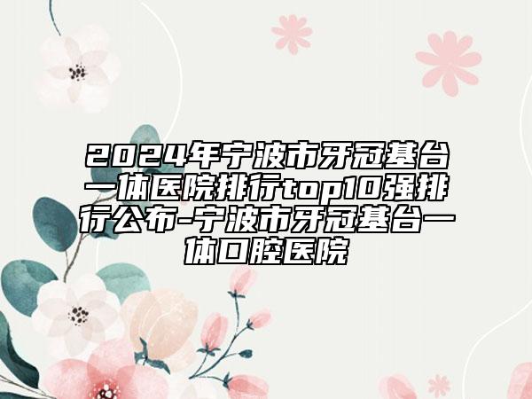 2024年寧波市牙冠基臺(tái)一體醫(yī)院排行top10強(qiáng)排行公布-寧波市牙冠基臺(tái)一體口腔醫(yī)院