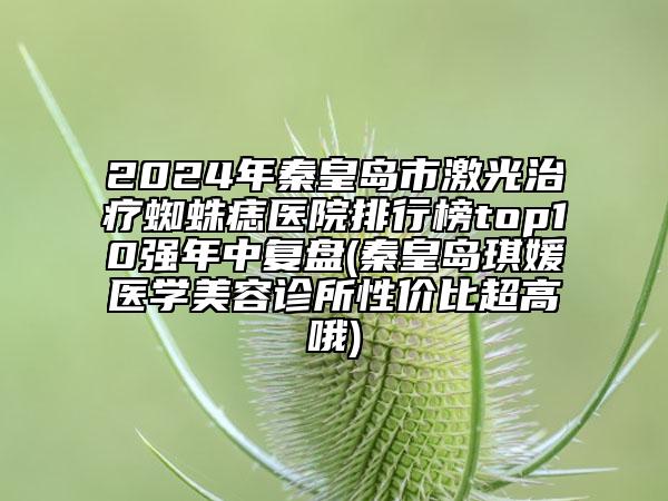 2024年秦皇島市激光治療蜘蛛痣醫(yī)院排行榜top10強(qiáng)年中復(fù)盤(秦皇島琪媛醫(yī)學(xué)美容診所性價(jià)比超高哦)