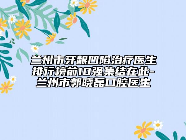 蘭州市牙齦凹陷治療醫(yī)生排行榜前10強(qiáng)集結(jié)在此-蘭州市郭曉磊口腔醫(yī)生