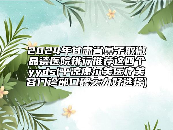 2024年甘肅省鼻子取微晶瓷醫(yī)院排行推薦這四個(gè)yyds(平?jīng)隹禒柮泪t(yī)療美容門診部口碑實(shí)力好選擇)