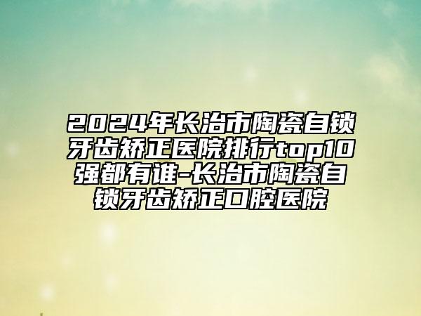 2024年長治市陶瓷自鎖牙齒矯正醫(yī)院排行top10強都有誰-長治市陶瓷自鎖牙齒矯正口腔醫(yī)院