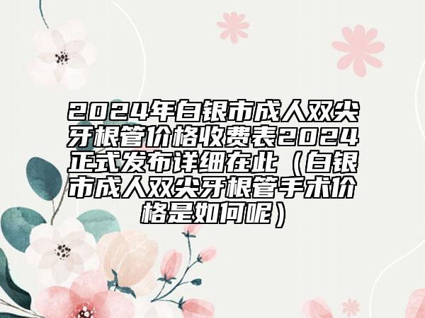 2024年白銀市成人雙尖牙根管價格收費表2024正式發(fā)布詳細在此（白銀市成人雙尖牙根管手術價格是如何呢）