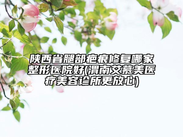 陜西省腿部疤痕修復(fù)哪家整形醫(yī)院好(渭南艾慕美醫(yī)療美容診所更放心)