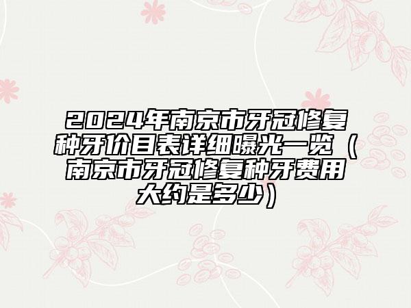 2024年南京市牙冠修復(fù)種牙價(jià)目表詳細(xì)曝光一覽（南京市牙冠修復(fù)種牙費(fèi)用大約是多少）