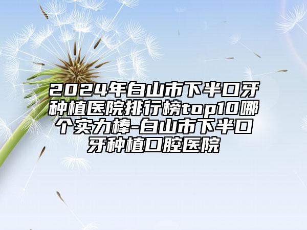 2024年白山市下半口牙種植醫(yī)院排行榜top10哪個實力棒-白山市下半口牙種植口腔醫(yī)院