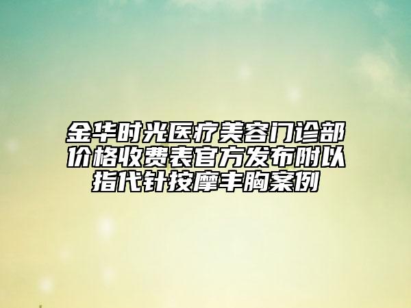 金華時(shí)光醫(yī)療美容門(mén)診部?jī)r(jià)格收費(fèi)表官方發(fā)布附以指代針按摩豐胸案例