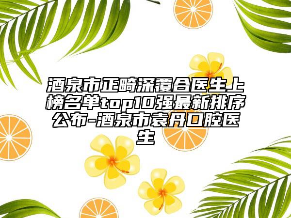 酒泉市正畸深覆合醫(yī)生上榜名單top10強最新排序公布-酒泉市袁丹口腔醫(yī)生