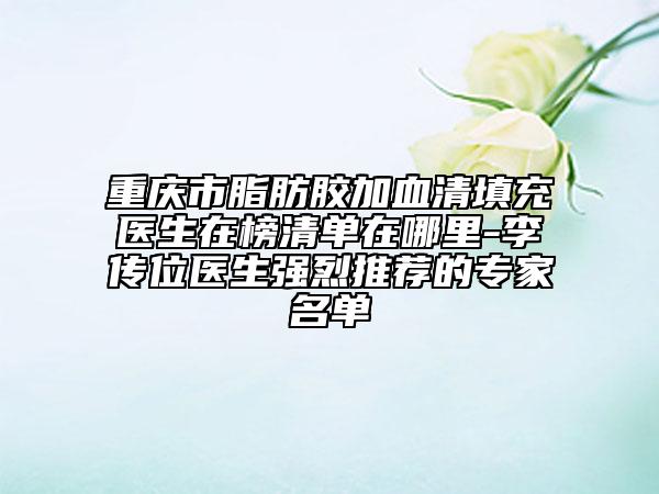 重慶市脂肪膠加血清填充醫(yī)生在榜清單在哪里-李傳位醫(yī)生強烈推薦的專家名單