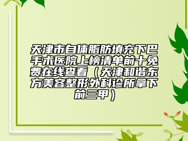 天津市自體脂肪填充下巴手術醫(yī)院上榜清單前十免費在線查看（天津和諧東方美容整形外科診所拿下前三甲）