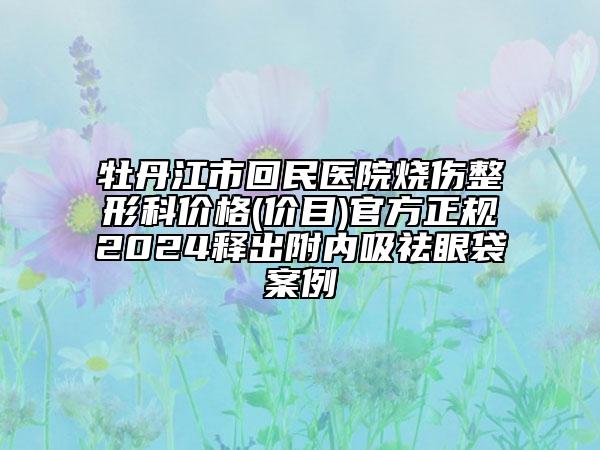 牡丹江市回民醫(yī)院燒傷整形科價(jià)格(價(jià)目)官方正規(guī)2024釋出附內(nèi)吸祛眼袋案例