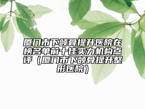 廈門市下頜骨提升醫(yī)院在榜名單前十佳實(shí)力機(jī)構(gòu)點(diǎn)評(píng)（廈門市下頜骨提升整形醫(yī)院）