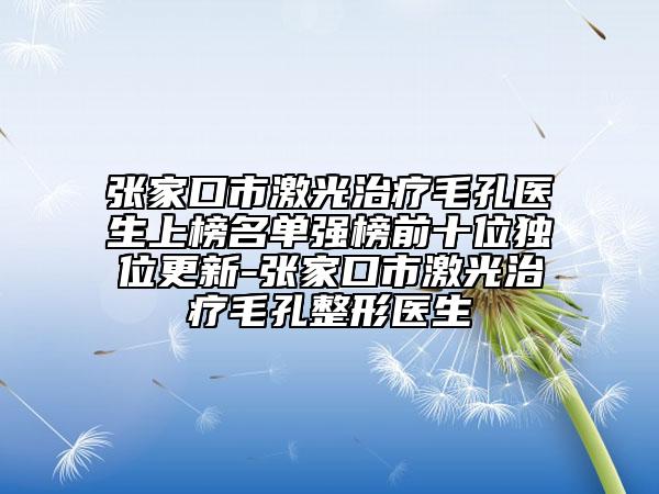 張家口市激光治療毛孔醫(yī)生上榜名單強榜前十位獨位更新-張家口市激光治療毛孔整形醫(yī)生