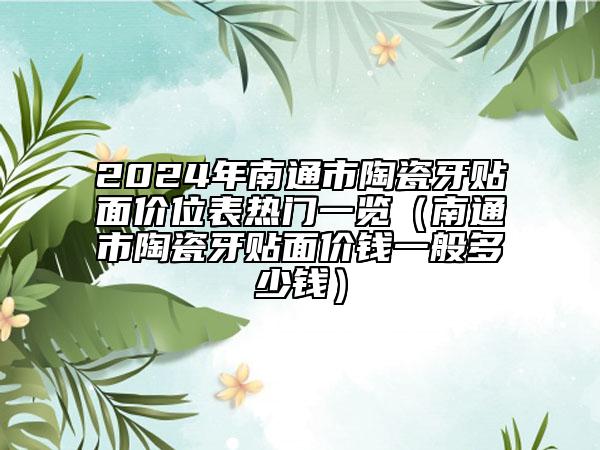 2024年南通市陶瓷牙貼面價(jià)位表熱門一覽（南通市陶瓷牙貼面價(jià)錢一般多少錢）