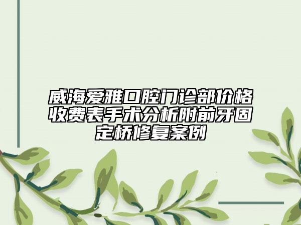 威海愛(ài)雅口腔門(mén)診部?jī)r(jià)格收費(fèi)表手術(shù)分析附前牙固定橋修復(fù)案例