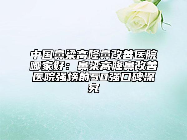 中國鼻梁高隆鼻改善醫(yī)院哪家好：鼻梁高隆鼻改善醫(yī)院強(qiáng)榜前50強(qiáng)口碑深究