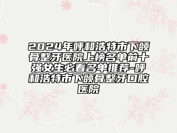 2024年呼和浩特市下頜骨整牙醫(yī)院上榜名單前十強(qiáng)女生必看名單推薦-呼和浩特市下頜骨整牙口腔醫(yī)院