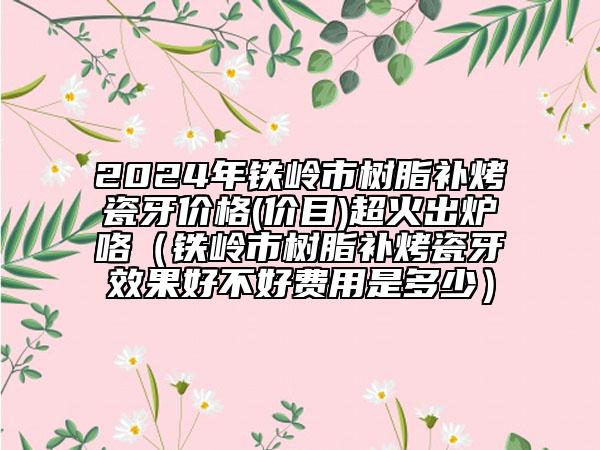 2024年鐵嶺市樹脂補烤瓷牙價格(價目)超火出爐咯（鐵嶺市樹脂補烤瓷牙效果好不好費用是多少）