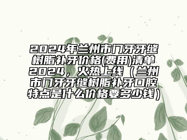 2024年蘭州市門牙牙縫樹脂補(bǔ)牙價(jià)格(費(fèi)用)清單2024，火熱上線（蘭州市門牙牙縫樹脂補(bǔ)牙口腔特點(diǎn)是什么價(jià)格要多少錢）